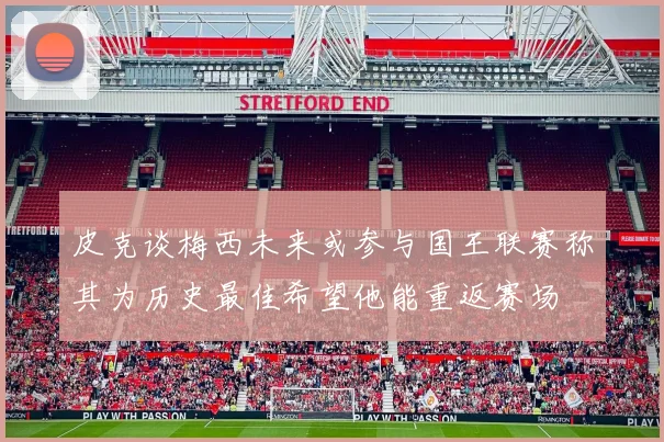 皮克谈梅西未来或参与国王联赛称其为历史最佳希望他能重返赛场