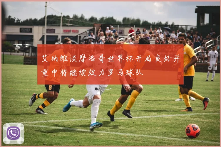 艾纳维谈摩洛哥世界杯开局良好并重申将继续效力罗马球队