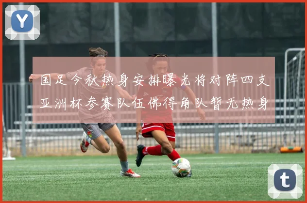 国足今秋热身安排曝光将对阵四支亚洲杯参赛队伍佛得角队暂无热身计划