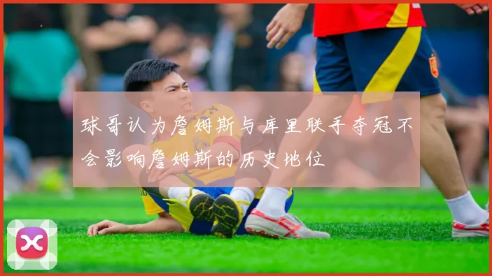 球哥认为詹姆斯与库里联手夺冠不会影响詹姆斯的历史地位