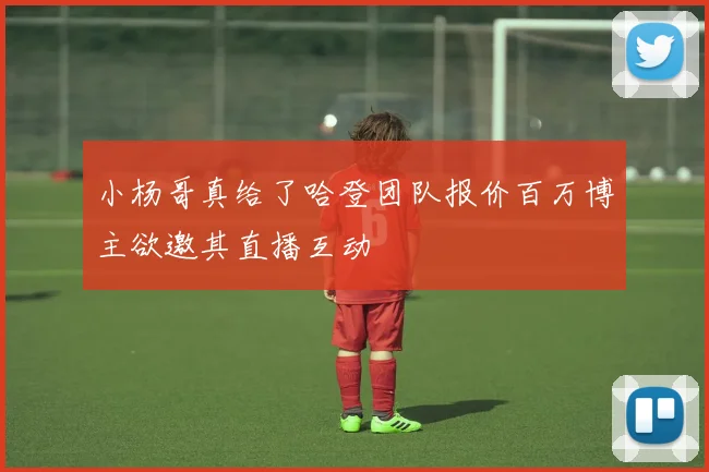 小杨哥真给了哈登团队报价百万博主欲邀其直播互动
