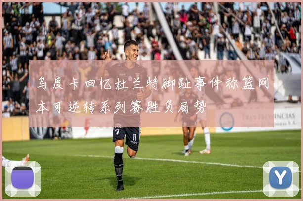 乌度卡回忆杜兰特脚趾事件称篮网本可逆转系列赛胜负局势