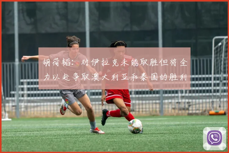 胡荷韬：对伊拉克未能取胜但将全力以赴争取澳大利亚和泰国的胜利