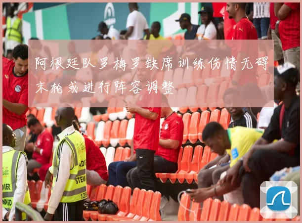 阿根廷队罗梅罗缺席训练伤情无碍末轮或进行阵容调整