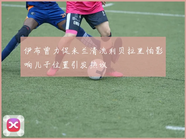 伊布曾力促米兰清洗利贝拉里怕影响儿子位置引发热议