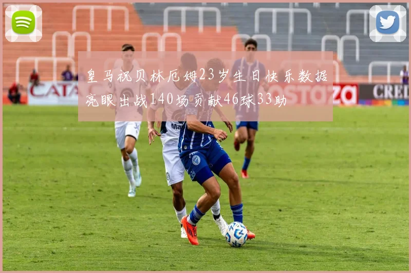 皇马祝贝林厄姆23岁生日快乐数据亮眼出战140场贡献46球33助