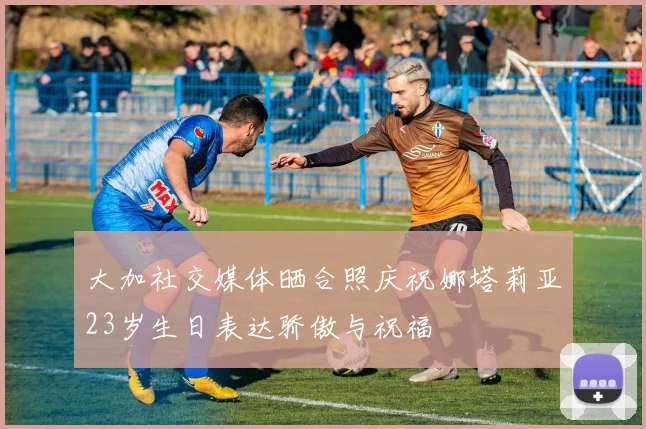 大加社交媒体晒合照庆祝娜塔莉亚23岁生日表达骄傲与祝福