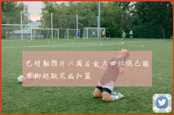 巴特勒预计六周后全力回归现已能单脚起跳完成扣篮