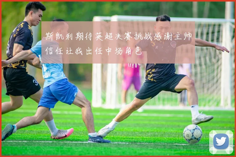 斯凯利期待英超决赛挑战感谢主帅信任让我出任中场角色
