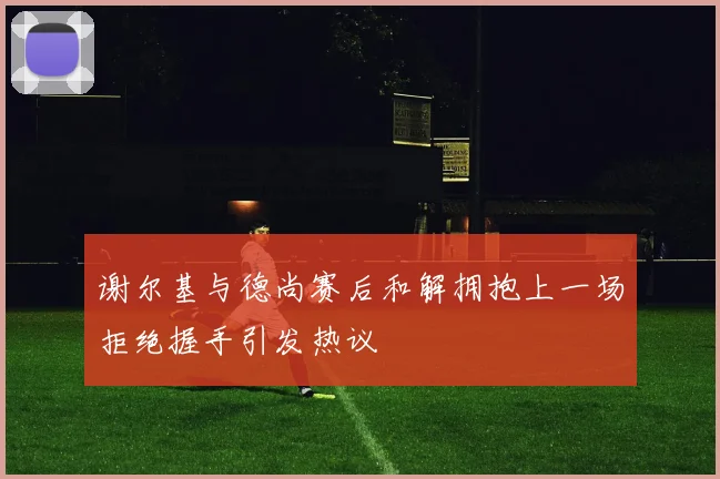 谢尔基与德尚赛后和解拥抱上一场拒绝握手引发热议