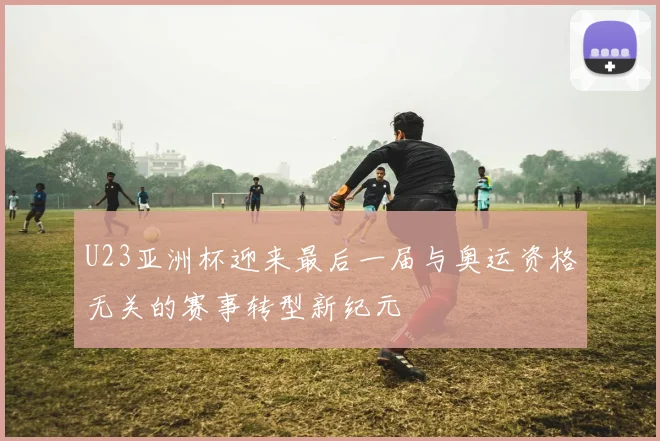 U23亚洲杯迎来最后一届与奥运资格无关的赛事转型新纪元