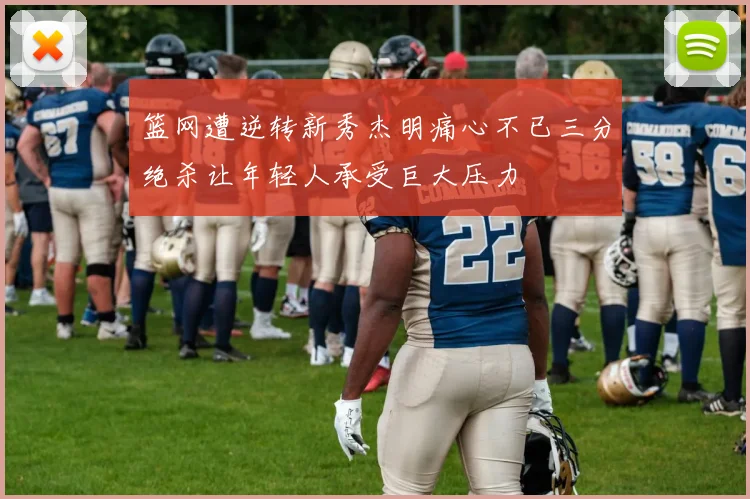 篮网遭逆转新秀杰明痛心不已三分绝杀让年轻人承受巨大压力