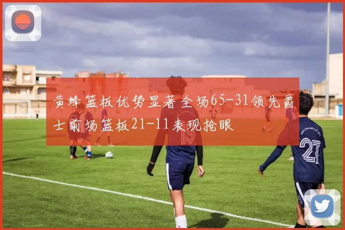 黄蜂篮板优势显著全场65-31领先爵士前场篮板21-11表现抢眼