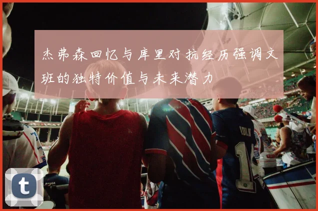 杰弗森回忆与库里对抗经历强调文班的独特价值与未来潜力