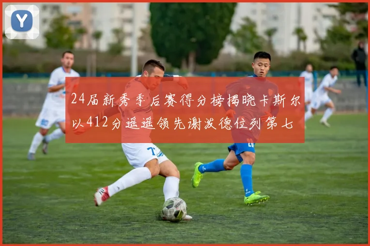 24届新秀季后赛得分榜揭晓卡斯尔以412分遥遥领先谢泼德位列第七
