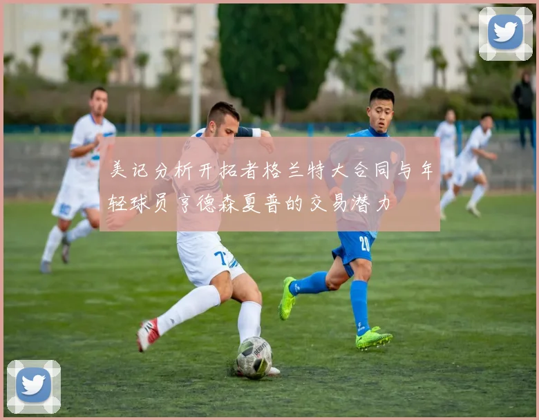 美记分析开拓者格兰特大合同与年轻球员亨德森夏普的交易潜力