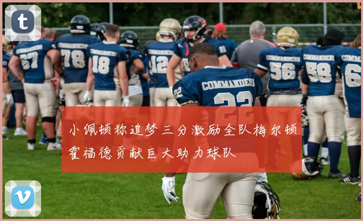小佩顿称追梦三分激励全队梅尔顿霍福德贡献巨大助力球队