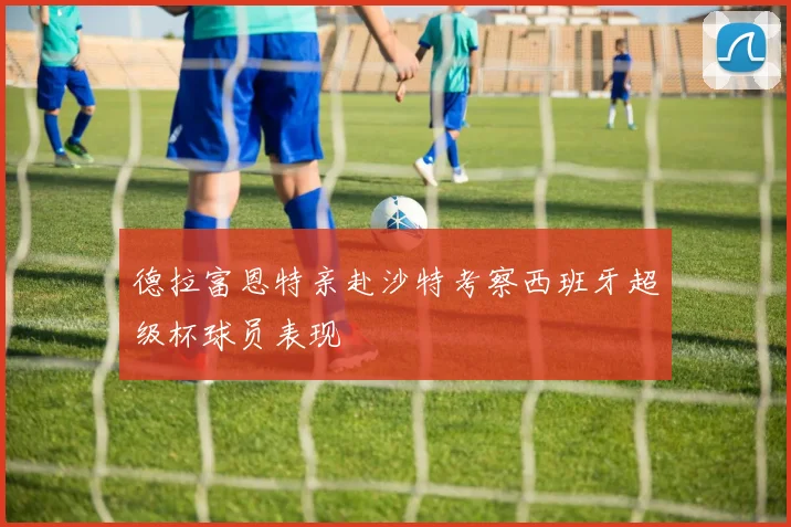 德拉富恩特亲赴沙特考察西班牙超级杯球员表现