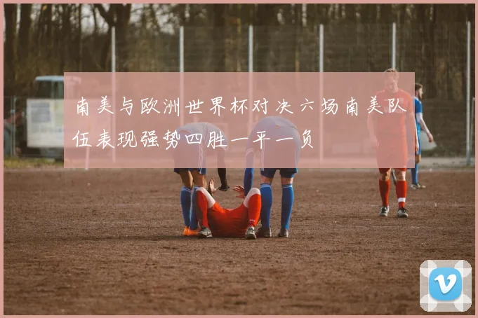 南美与欧洲世界杯对决六场南美队伍表现强势四胜一平一负
