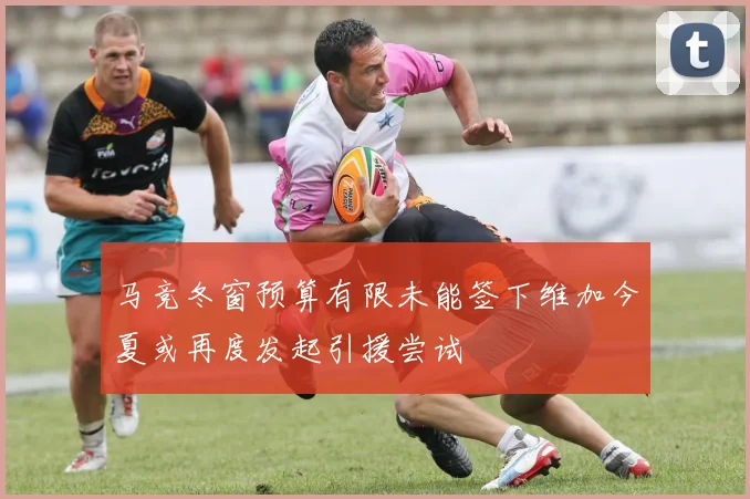 马竞冬窗预算有限未能签下维加今夏或再度发起引援尝试