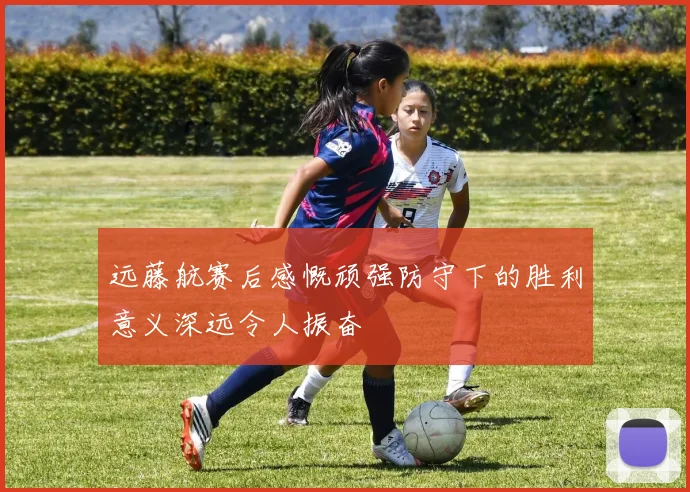 远藤航赛后感慨顽强防守下的胜利意义深远令人振奋
